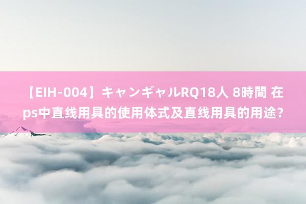 【EIH-004】キャンギャルRQ18人 8時間 在ps中直线用具的使用体式及直线用具的用途？