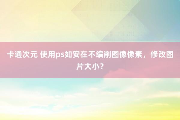 卡通次元 使用ps如安在不编削图像像素，修改图片大小？