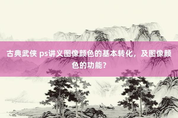 古典武侠 ps讲义图像颜色的基本转化，及图像颜色的功能？