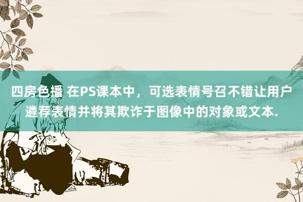 四房色播 在PS课本中，可选表情号召不错让用户遴荐表情并将其欺诈于图像中的对象或文本.