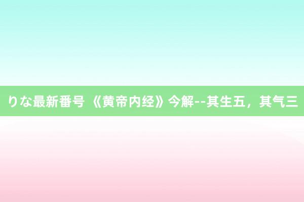 りな最新番号 《黄帝内经》今解--其生五，其气三