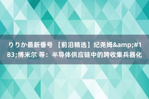 りりか最新番号 【前沿精选】纪尧姆&#183;博米尔 等：半导体供应链中的跨收集兵器化