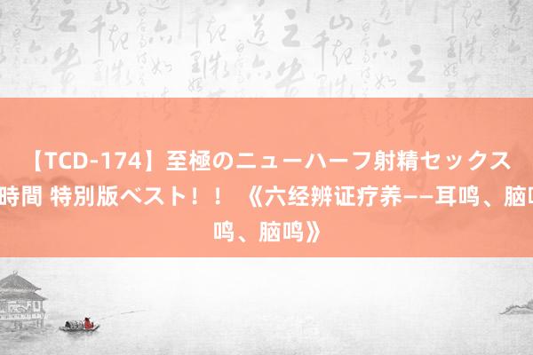 【TCD-174】至極のニューハーフ射精セックス16時間 特別版ベスト！！ 《六经辨证疗养——耳鸣、脑鸣》