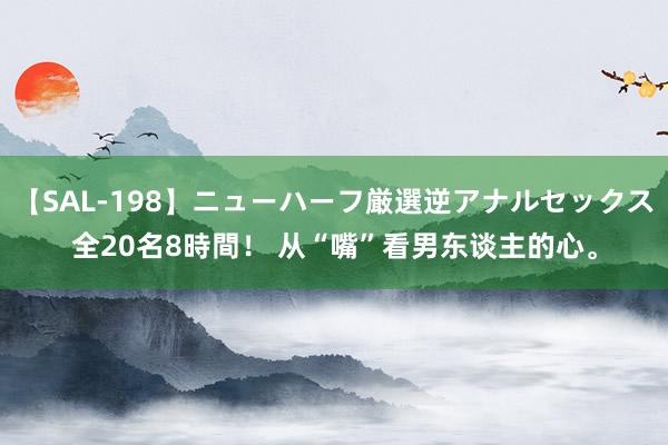 【SAL-198】ニューハーフ厳選逆アナルセックス全20名8時間！ 从“嘴”看男东谈主的心。