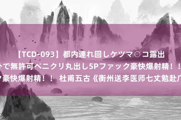 【TCD-093】都内連れ回しケツマ○コ露出 ド変態ニューハーフ野外で無許可ペニクリ丸出し5Pファック豪快爆射精！！ 杜甫五古《衡州送李医师七丈勉赴广州》读记