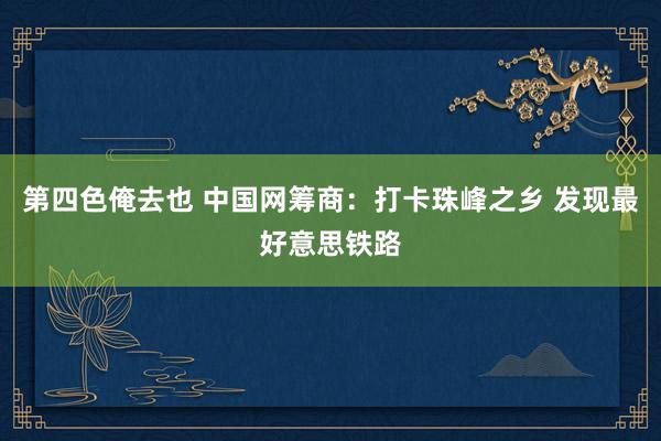 第四色俺去也 中国网筹商：打卡珠峰之乡 发现最好意思铁路