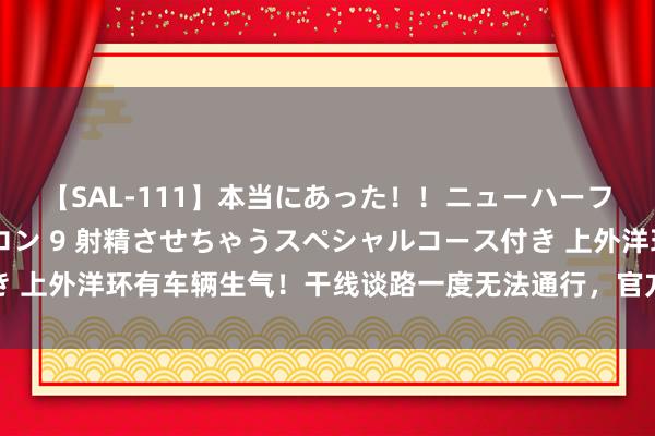 【SAL-111】本当にあった！！ニューハーフ御用達 性感エステサロン 9 射精させちゃうスペシャルコース付き 上外洋环有车辆生气！干线谈路一度无法通行，官方连发三则突发音尘