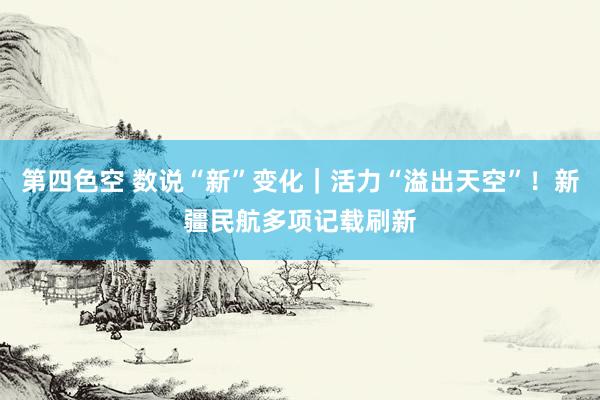 第四色空 数说“新”变化｜活力“溢出天空”！新疆民航多项记载刷新