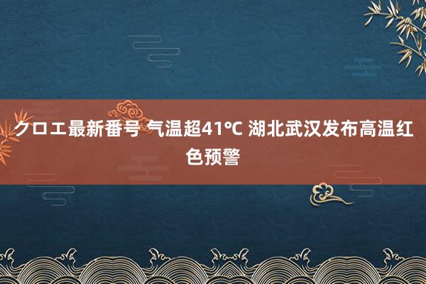 クロエ最新番号 气温超41℃ 湖北武汉发布高温红色预警