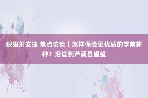 狠狠射安捷 焦点访谈丨怎样保险更优质的学前耕种？沿途到芦溪县望望