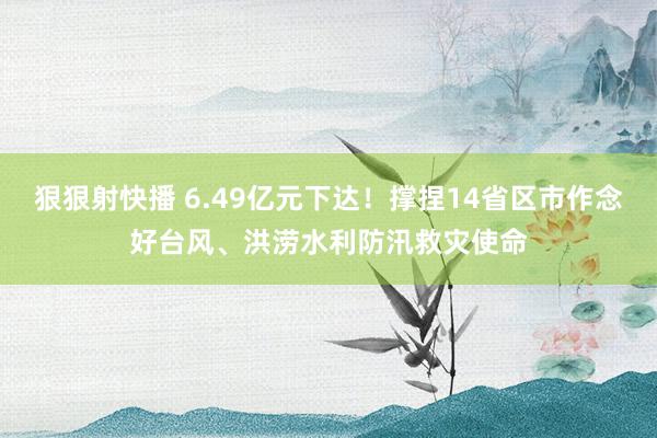 狠狠射快播 6.49亿元下达！撑捏14省区市作念好台风、洪涝水利防汛救灾使命