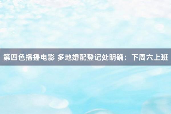 第四色播播电影 多地婚配登记处明确：下周六上班