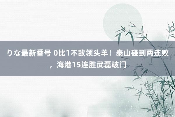 りな最新番号 0比1不敌领头羊！泰山碰到两连败，海港15连胜武磊破门