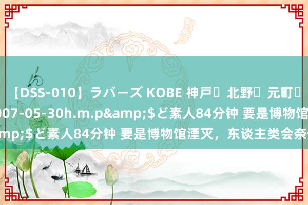 【DSS-010】ラバーズ KOBE 神戸・北野・元町・芦屋編</a>2007-05-30h.m.p&$ど素人84分钟 要是博物馆湮灭，东谈主类会奈何？