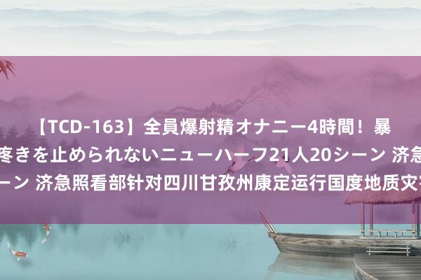【TCD-163】全員爆射精オナニー4時間！暴発寸前！！ペニクリの疼きを止められないニューハーフ21人20シーン 济急照看部针对四川甘孜州康定运行国度地质灾害三级济急反映