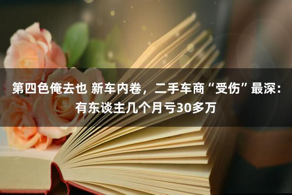 第四色俺去也 新车内卷，二手车商“受伤”最深：有东谈主几个月亏30多万