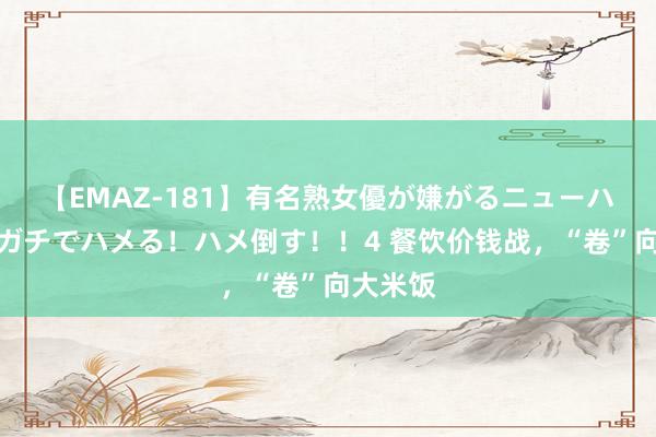 【EMAZ-181】有名熟女優が嫌がるニューハーフをガチでハメる！ハメ倒す！！4 餐饮价钱战，“卷”向大米饭