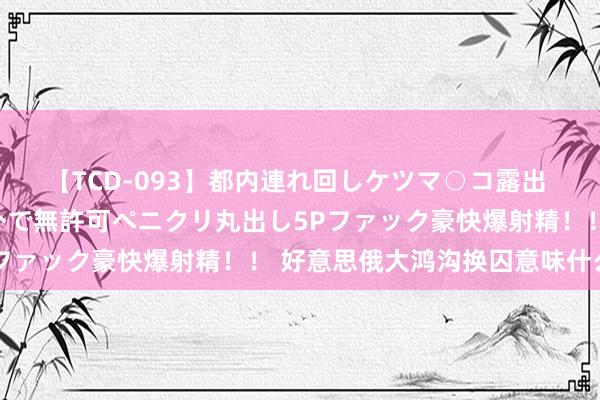 【TCD-093】都内連れ回しケツマ○コ露出 ド変態ニューハーフ野外で無許可ペニクリ丸出し5Pファック豪快爆射精！！ 好意思俄大鸿沟换囚意味什么？