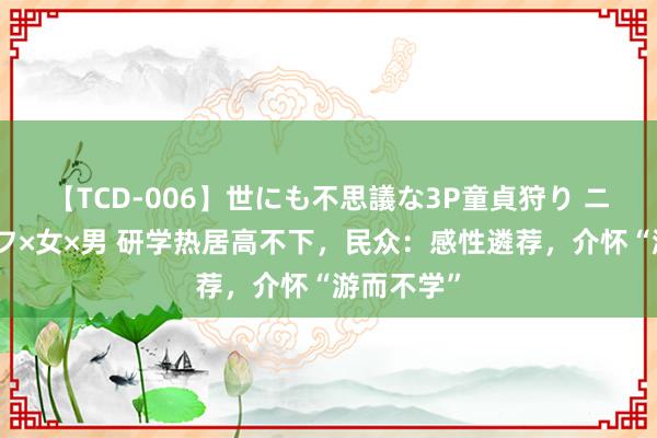 【TCD-006】世にも不思議な3P童貞狩り ニューハーフ×女×男 研学热居高不下，民众：感性遴荐，介怀“游而不学”