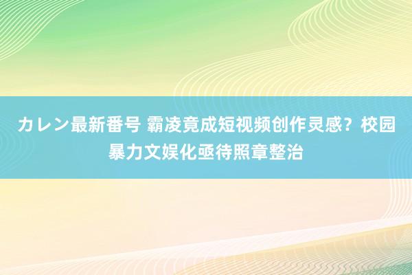 カレン最新番号 霸凌竟成短视频创作灵感？校园暴力文娱化亟待照章整治