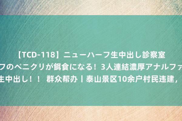 【TCD-118】ニューハーフ生中出し診察室 異常勃起したニューハーフのペニクリが餌食になる！3人連結濃厚アナルファック快感絶頂射精生中出し！！ 群众帮办丨泰山景区10余户村民违建，景区：未经审核配置，村民：央求迟迟没受理