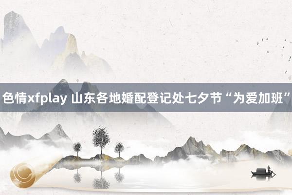 色情xfplay 山东各地婚配登记处七夕节“为爱加班”