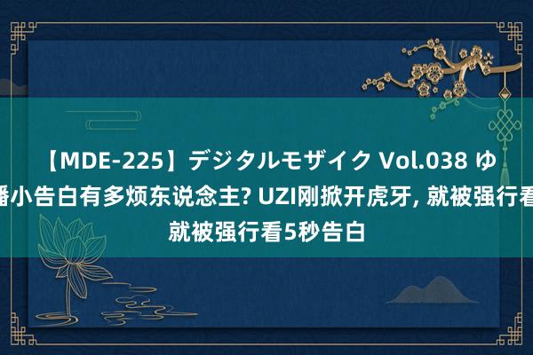 【MDE-225】デジタルモザイク Vol.038 ゆりあ 直播小告白有多烦东说念主? UZI刚掀开虎牙, 就被强行看5秒告白