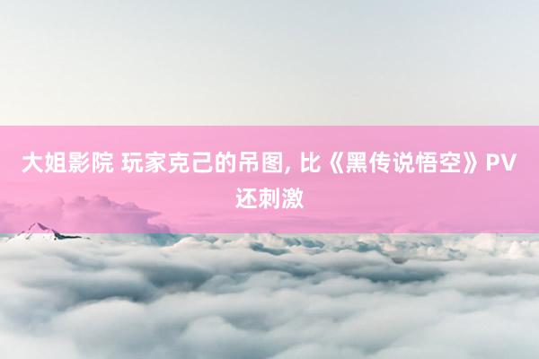 大姐影院 玩家克己的吊图, 比《黑传说悟空》PV还刺激