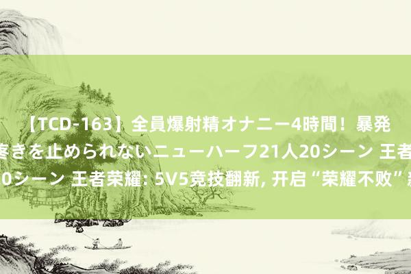 【TCD-163】全員爆射精オナニー4時間！暴発寸前！！ペニクリの疼きを止められないニューハーフ21人20シーン 王者荣耀: 5V5竞技翻新, 开启“荣耀不败”新纪元