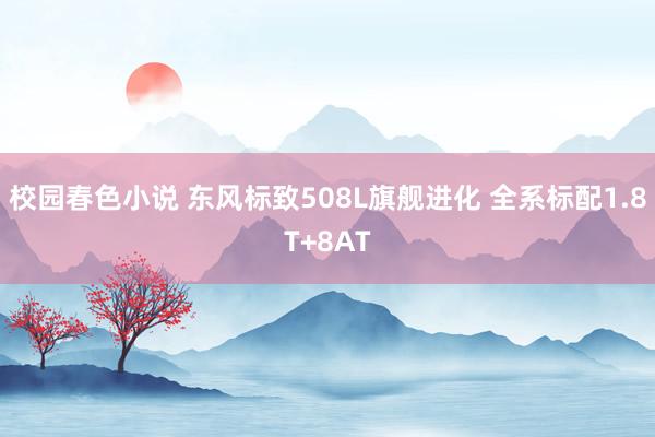 校园春色小说 东风标致508L旗舰进化 全系标配1.8T+8AT