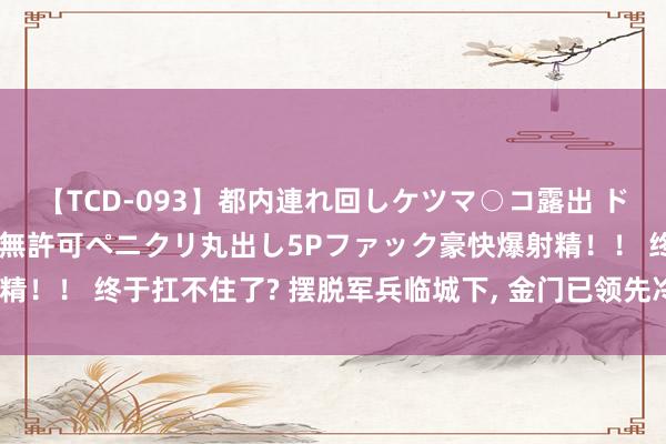 【TCD-093】都内連れ回しケツマ○コ露出 ド変態ニューハーフ野外で無許可ペニクリ丸出し5Pファック豪快爆射精！！ 终于扛不住了? 摆脱军兵临城下, 金门已领先冷漠“和统”决策