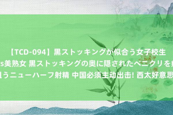 【TCD-094】黒ストッキングが似合う女子校生は美脚ニューハーフ 5 vs美熟女 黒ストッキングの奥に隠されたペニクリを痴女教師が狙うニューハーフ射精 中国必须主动出击! 西太好意思军设下死局: 中国四战略让好意思寝食难安