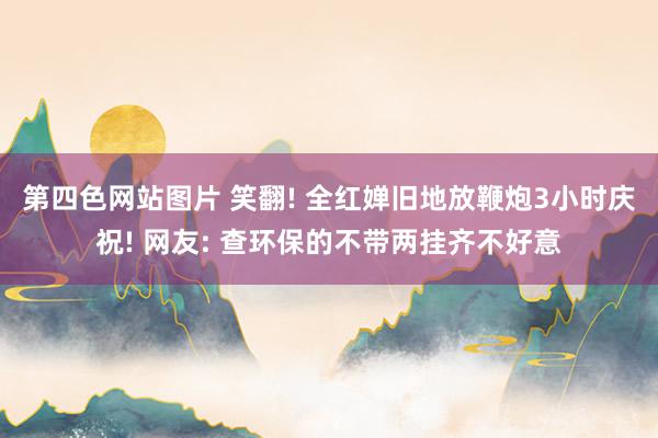 第四色网站图片 笑翻! 全红婵旧地放鞭炮3小时庆祝! 网友: 查环保的不带两挂齐不好意