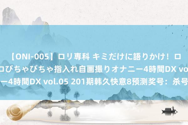 【ONI-005】ロリ専科 キミだけに語りかけ！ロリ校生21人！オマ●コぴちゃぴちゃ指入れ自画撮りオナニー4時間DX vol.05 201期韩久快意8预测奖号：杀号参考