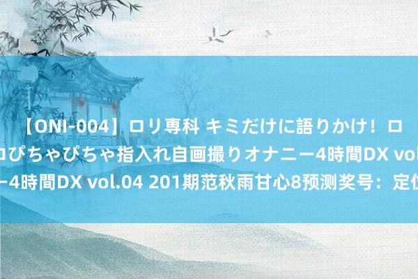 【ONI-004】ロリ専科 キミだけに語りかけ！ロリっ娘20人！オマ●コぴちゃぴちゃ指入れ自画撮りオナニー4時間DX vol.04 201期范秋雨甘心8预测奖号：定位分析