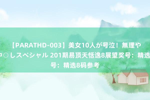 【PARATHD-003】美女10人が号泣！無理やり連続中○しスペシャル 201期易顶天恬逸8展望奖号：精选8码参考