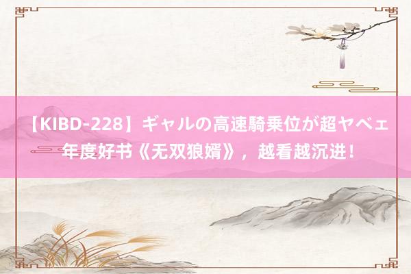 【KIBD-228】ギャルの高速騎乗位が超ヤベェ 年度好书《无双狼婿》，越看越沉进！