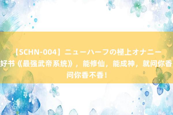 【SCHN-004】ニューハーフの極上オナニー 独家好书《最强武帝系统》，能修仙，能成神，就问你香不香！