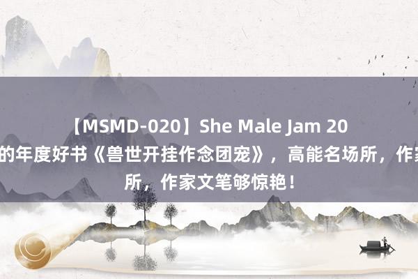 【MSMD-020】She Male Jam 20 万千读者保藏的年度好书《兽世开挂作念团宠》，高能名场所，作家文笔够惊艳！