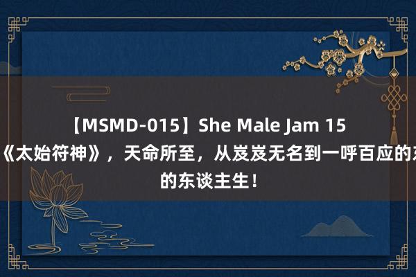 【MSMD-015】She Male Jam 15 独家储藏《太始符神》，天命所至，从岌岌无名到一呼百应的东谈主生！