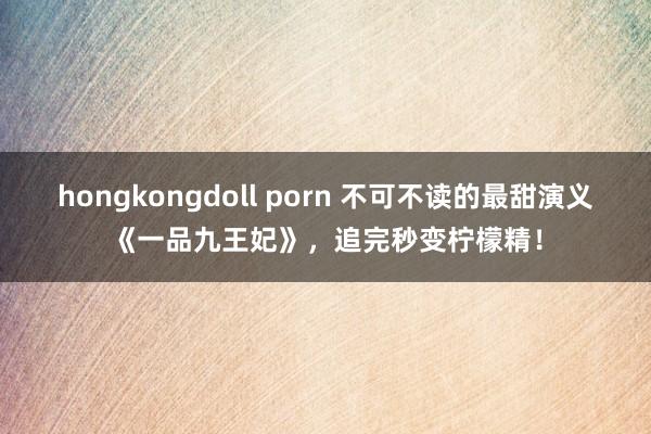 hongkongdoll porn 不可不读的最甜演义《一品九王妃》，追完秒变柠檬精！