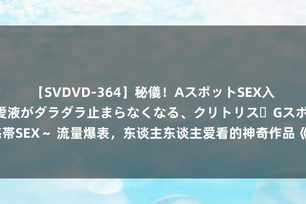 【SVDVD-364】秘儀！AスポットSEX入門 ～刺激した瞬間から愛液がダラダラ止まらなくなる、クリトリス・Gスポットに続く重要性感帯SEX～ 流量爆表，东谈主东谈主爱看的神奇作品《寒门赘婿》，许多东谈主看过，但不一定看完！