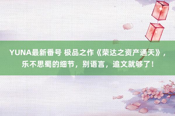 YUNA最新番号 极品之作《荣达之资产通天》，乐不思蜀的细节，别语言，追文就够了！