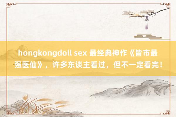 hongkongdoll sex 最经典神作《皆市最强医仙》，许多东谈主看过，但不一定看完！