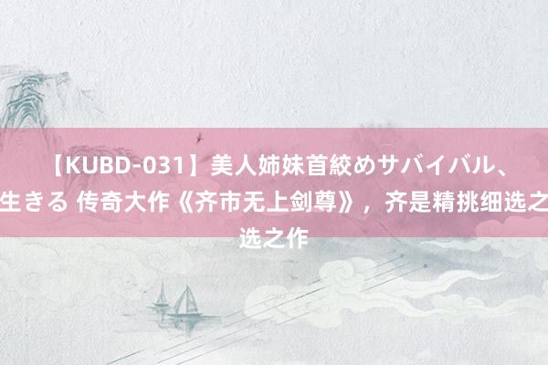 【KUBD-031】美人姉妹首絞めサバイバル、私生きる 传奇大作《齐市无上剑尊》，齐是精挑细选之作