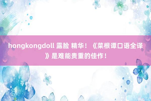 hongkongdoll 露脸 精华！《菜根谭口语全译》是难能贵重的佳作！