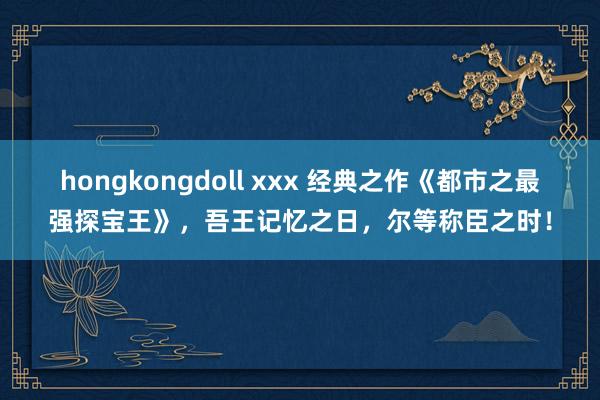 hongkongdoll xxx 经典之作《都市之最强探宝王》，吾王记忆之日，尔等称臣之时！