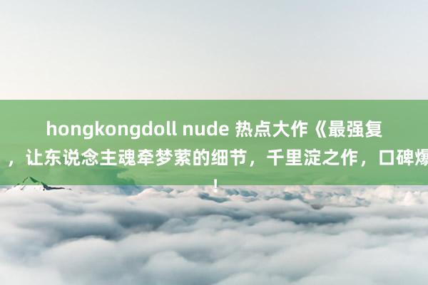 hongkongdoll nude 热点大作《最强复制》，让东说念主魂牵梦萦的细节，千里淀之作，口碑爆表！