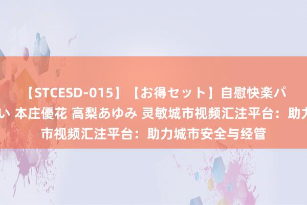 【STCESD-015】【お得セット】自慰快楽パラノイド 大場ゆい 本庄優花 高梨あゆみ 灵敏城市视频汇注平台：助力城市安全与经管