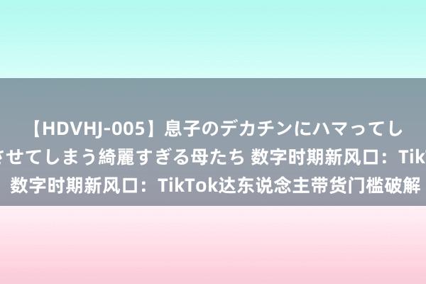 【HDVHJ-005】息子のデカチンにハマってしまい毎日のように挿入させてしまう綺麗すぎる母たち 数字时期新风口：TikTok达东说念主带货门槛破解